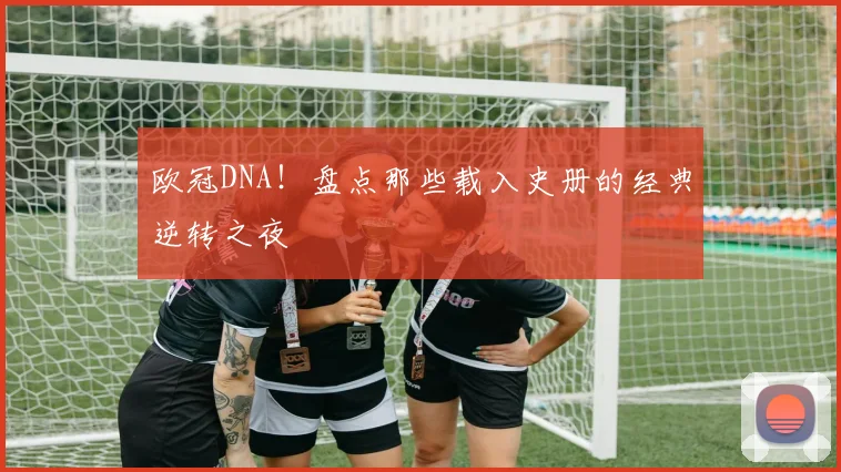 欧冠DNA!盘点那些载入史册的经典逆转之夜