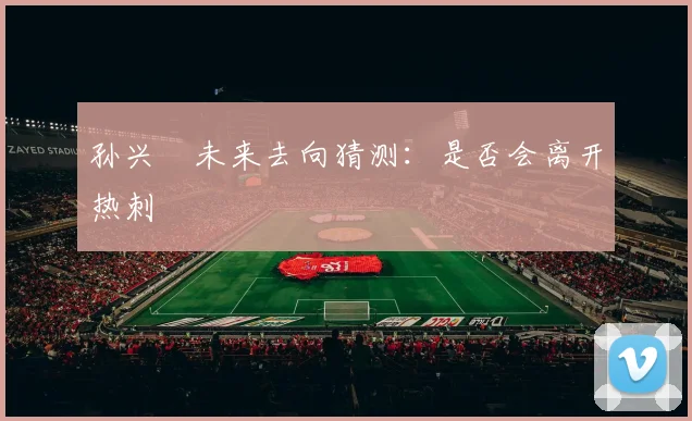 孙兴慜未来去向猜测：是否会离开热刺