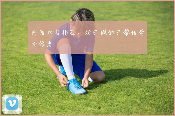 内马尔与梅西、姆巴佩的巴黎传奇合作史