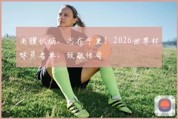 老骥伏枥，志在千里！2026世界杯球员名单，致敬传奇